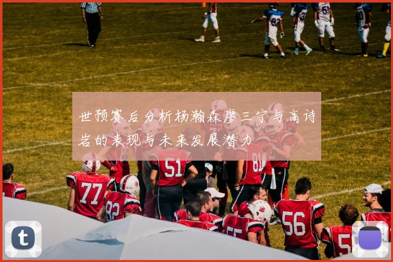 世预赛后分析杨瀚森廖三宁与高诗岩的表现与未来发展潜力