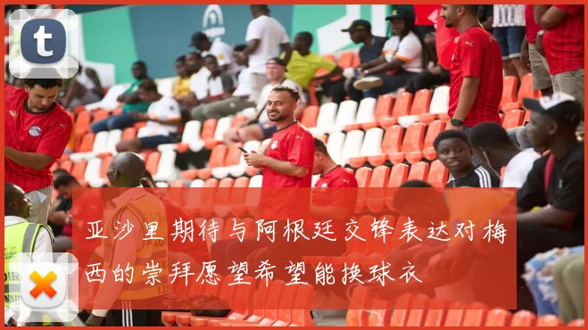 亚沙里期待与阿根廷交锋表达对梅西的崇拜愿望希望能换球衣