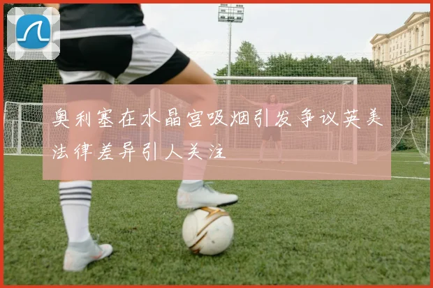 奥利塞在水晶宫吸烟引发争议英美法律差异引人关注