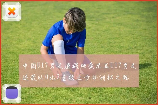 中国U17男足遭遇坦桑尼亚U17男足逆袭以0比2落败止步非洲杯之路