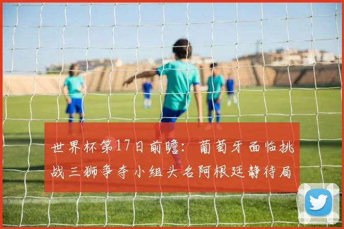 世界杯第17日前瞻：葡萄牙面临挑战三狮争夺小组头名阿根廷静待局势变化
