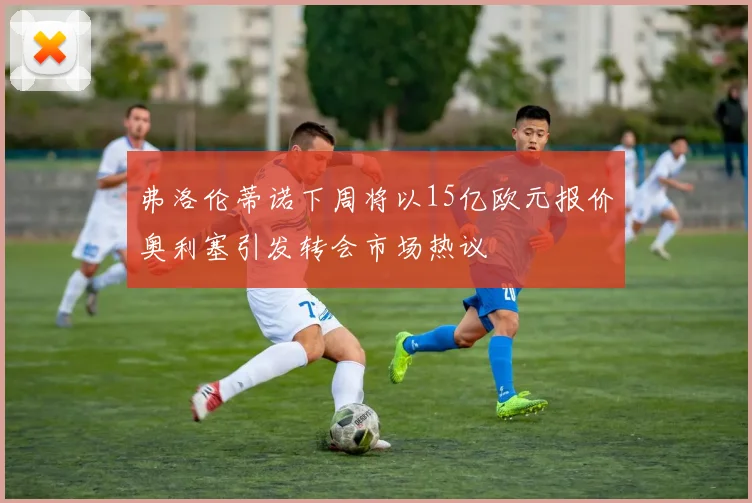 弗洛伦蒂诺下周将以15亿欧元报价奥利塞引发转会市场热议