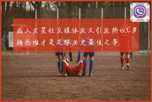 成人女星社交媒体发文引发热议C罗梅西谁才是足球历史最佳之争