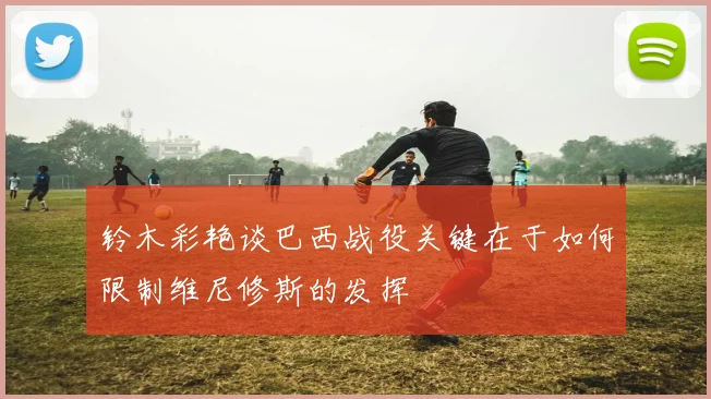 铃木彩艳谈巴西战役关键在于如何限制维尼修斯的发挥
