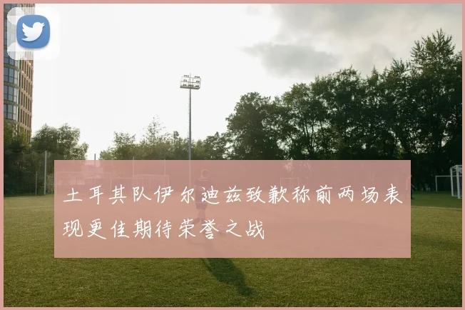 土耳其队伊尔迪兹致歉称前两场表现更佳期待荣誉之战
