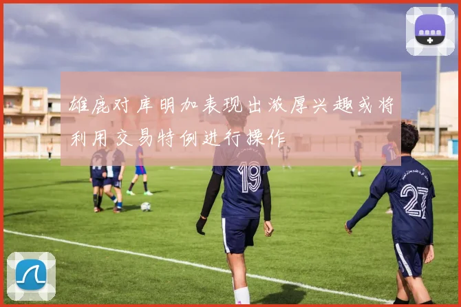 雄鹿对库明加表现出浓厚兴趣或将利用交易特例进行操作