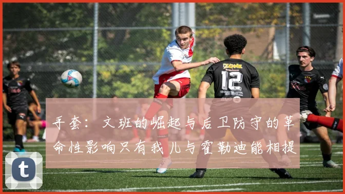 手套：文班的崛起与后卫防守的革命性影响只有我儿与霍勒迪能相提并论
