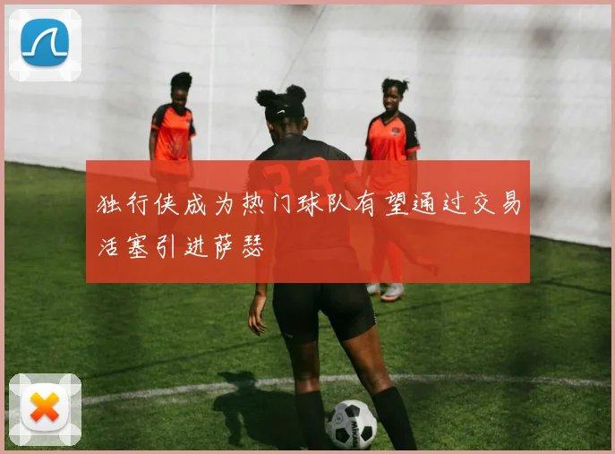 独行侠成为热门球队有望通过交易活塞引进萨瑟