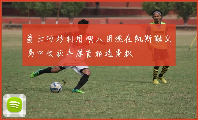 爵士巧妙利用湖人困境在凯斯勒交易中收获丰厚首轮选秀权