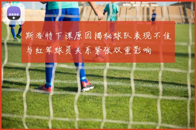 斯洛特下课原因揭秘球队表现不佳与红军球员关系紧张双重影响