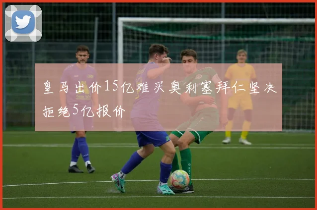 皇马出价15亿难买奥利塞拜仁坚决拒绝5亿报价