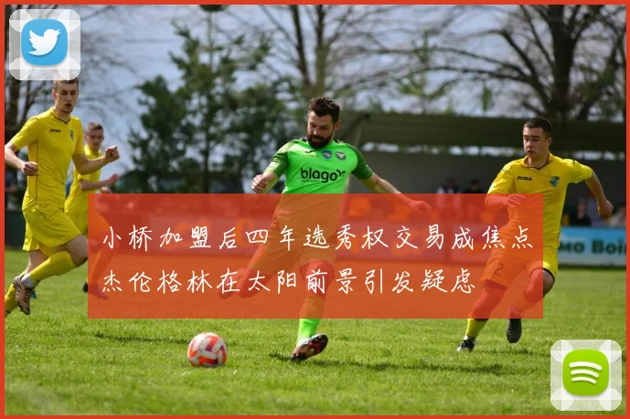 小桥加盟后四年选秀权交易成焦点杰伦格林在太阳前景引发疑虑