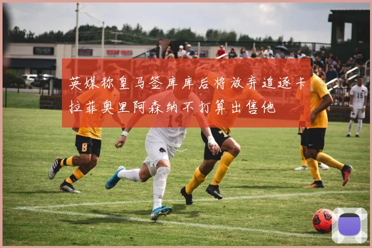 英媒称皇马签库库后将放弃追逐卡拉菲奥里阿森纳不打算出售他